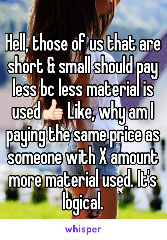 Hell, those of us that are short & small should pay less bc less material is used👍🏻 Like, why am I paying the same price as someone with X amount more material used. It's logical.