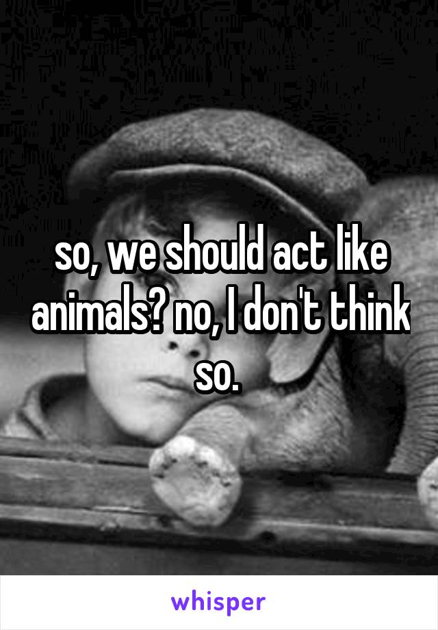 so, we should act like animals? no, I don't think so. 