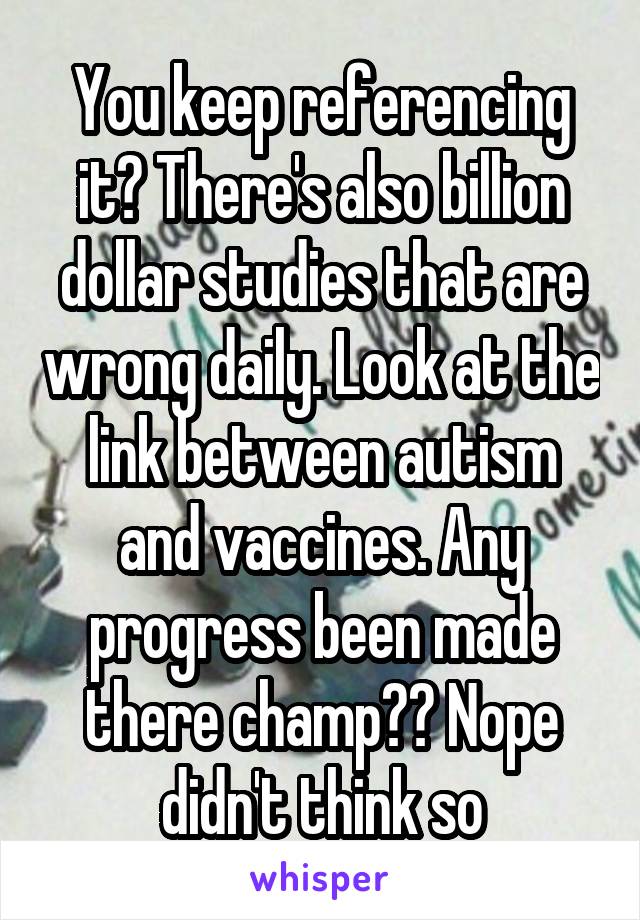 You keep referencing it? There's also billion dollar studies that are wrong daily. Look at the link between autism and vaccines. Any progress been made there champ?? Nope didn't think so