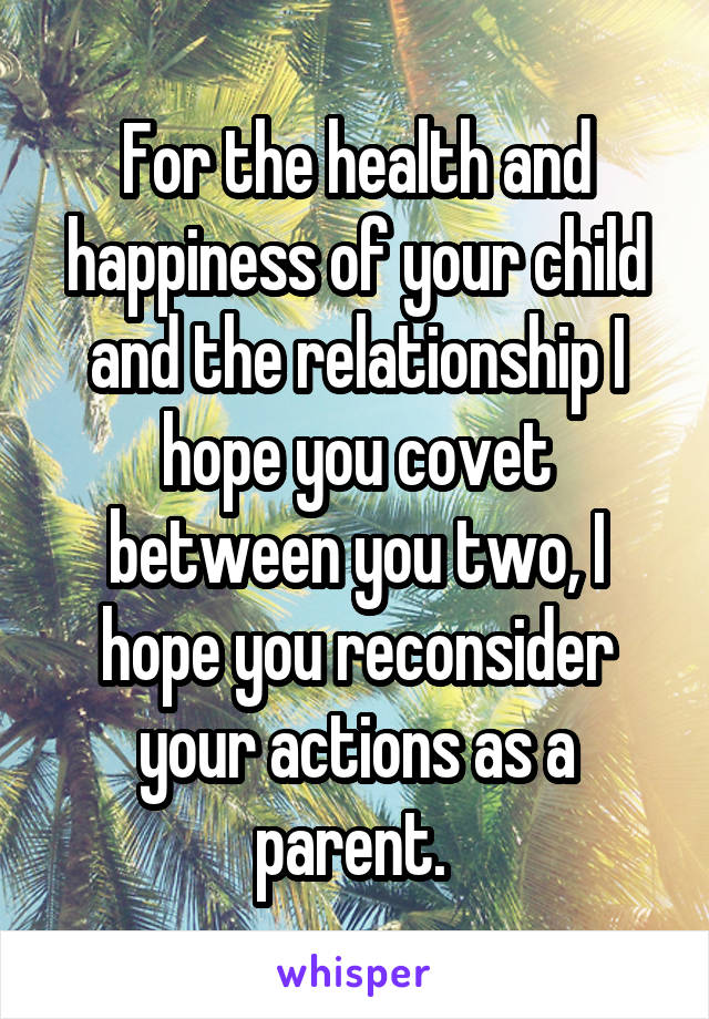 For the health and happiness of your child and the relationship I hope you covet between you two, I hope you reconsider your actions as a parent. 