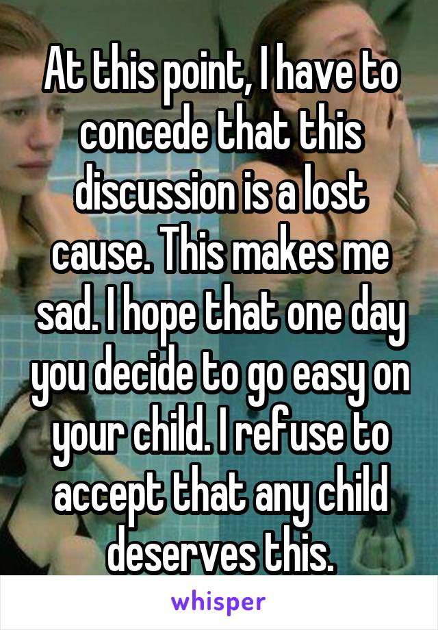 At this point, I have to concede that this discussion is a lost cause. This makes me sad. I hope that one day you decide to go easy on your child. I refuse to accept that any child deserves this.