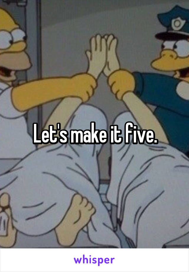 Let's make it five.