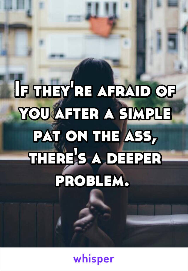 If they're afraid of you after a simple pat on the ass, there's a deeper problem. 