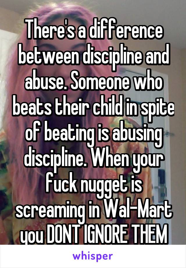 There's a difference between discipline and abuse. Someone who beats their child in spite of beating is abusing discipline. When your fuck nugget is screaming in Wal-Mart you DONT IGNORE THEM