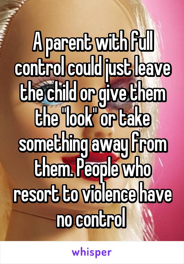 A parent with full control could just leave the child or give them the "look" or take something away from them. People who resort to violence have no control 