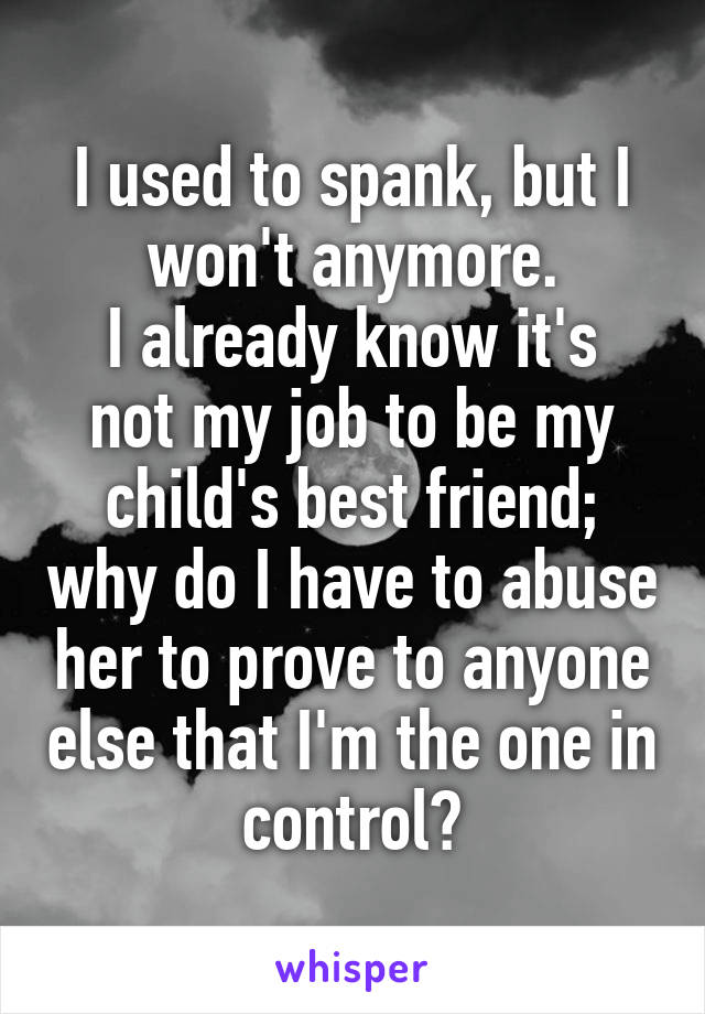 I used to spank, but I won't anymore.
I already know it's not my job to be my child's best friend; why do I have to abuse her to prove to anyone else that I'm the one in control?