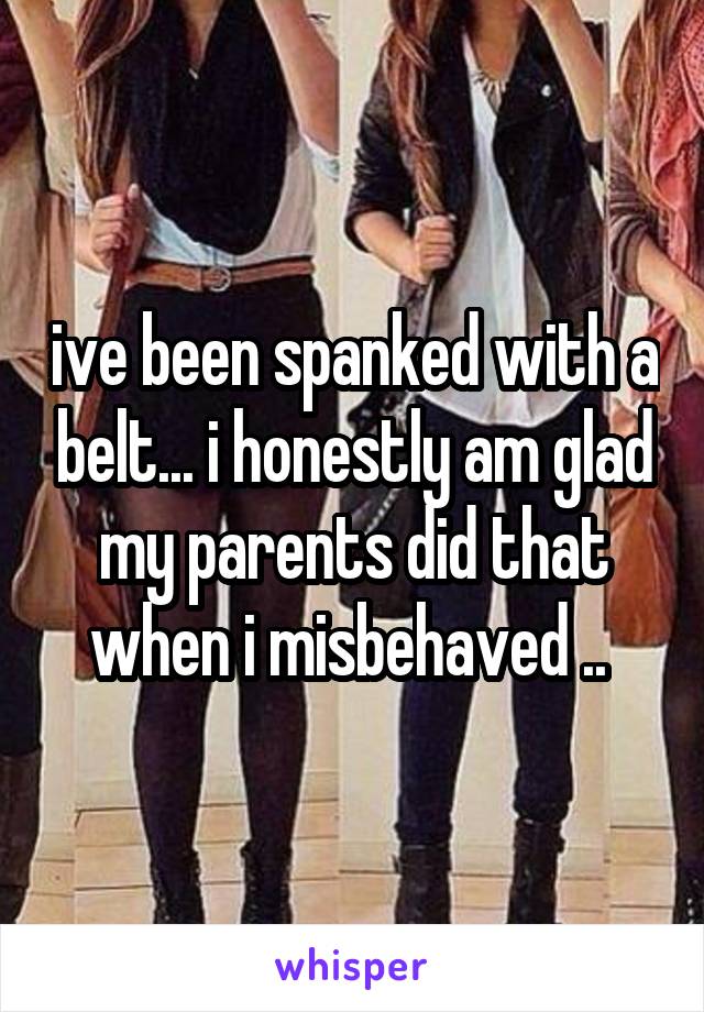 ive been spanked with a belt... i honestly am glad my parents did that when i misbehaved .. 