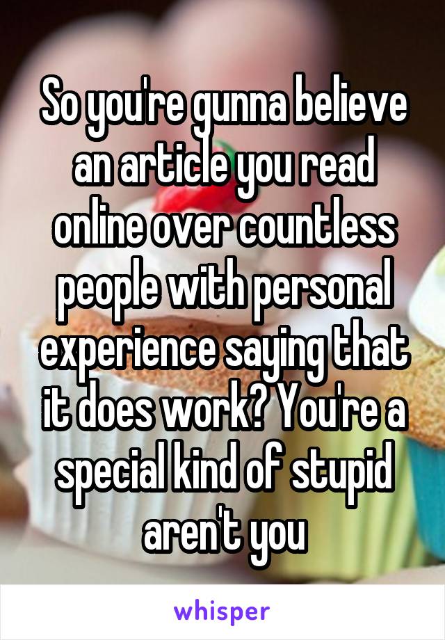 So you're gunna believe an article you read online over countless people with personal experience saying that it does work? You're a special kind of stupid aren't you