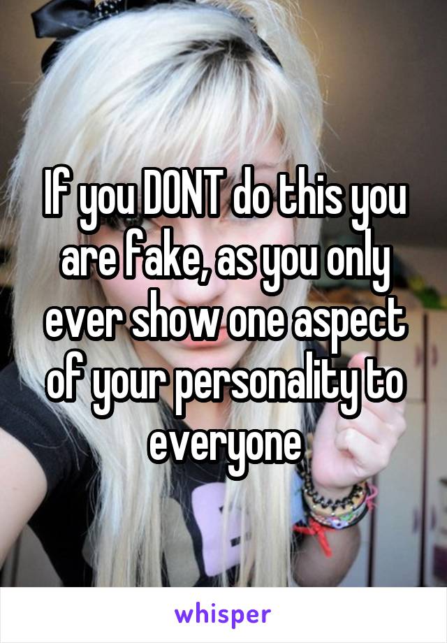 If you DONT do this you are fake, as you only ever show one aspect of your personality to everyone