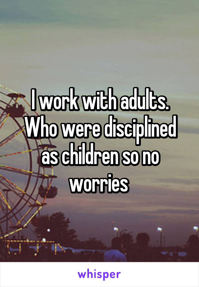 I work with adults.
Who were disciplined as children so no worries 