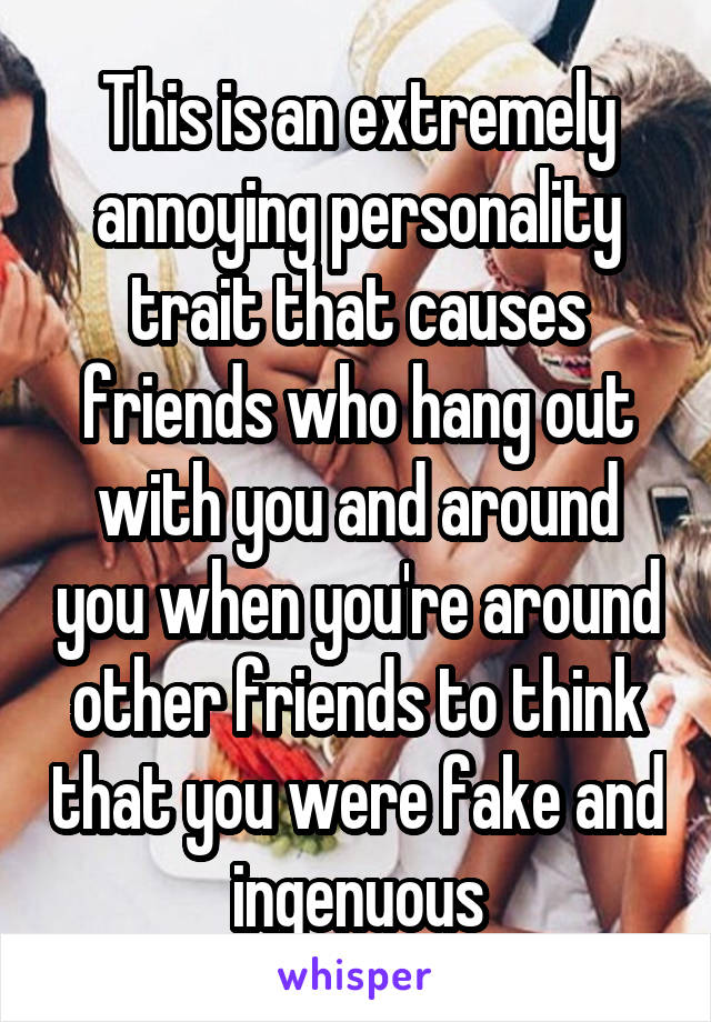 This is an extremely annoying personality trait that causes friends who hang out with you and around you when you're around other friends to think that you were fake and ingenuous