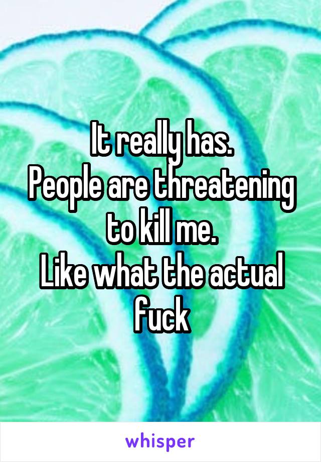 It really has.
People are threatening to kill me.
Like what the actual fuck