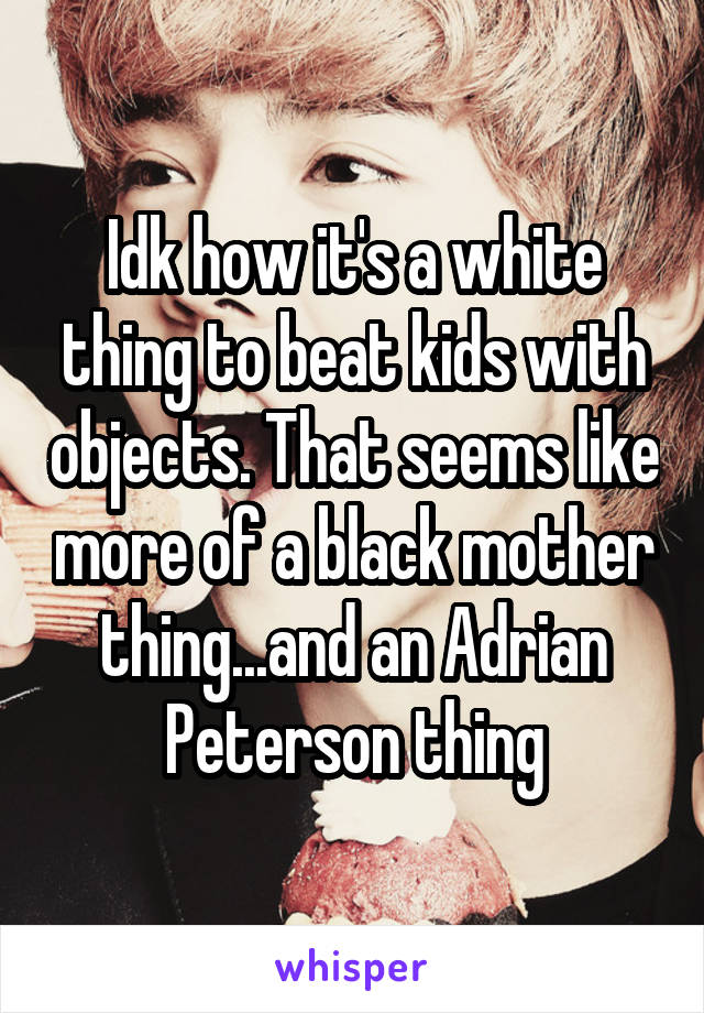 Idk how it's a white thing to beat kids with objects. That seems like more of a black mother thing...and an Adrian Peterson thing