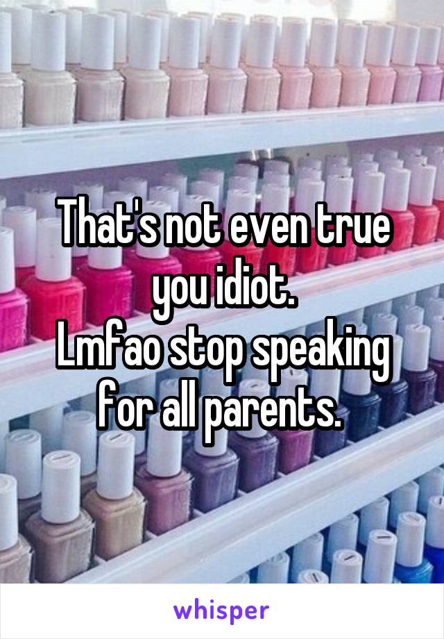 That's not even true you idiot.
Lmfao stop speaking for all parents. 