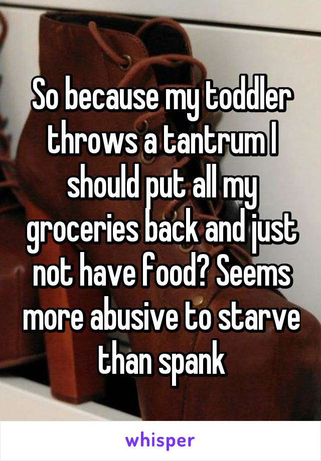 So because my toddler throws a tantrum I should put all my groceries back and just not have food? Seems more abusive to starve than spank