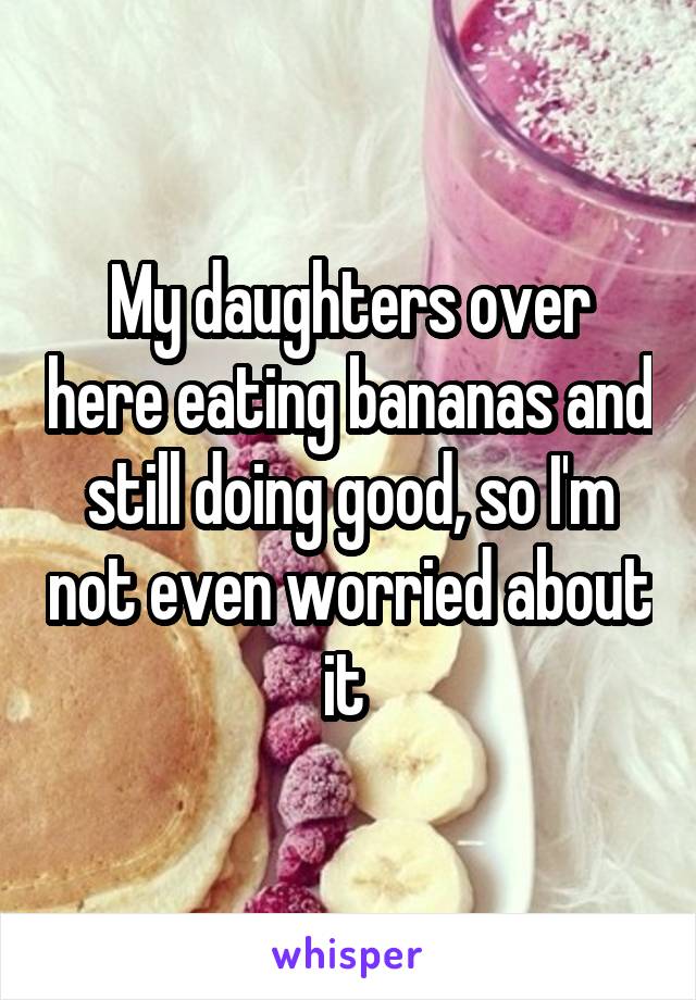 My daughters over here eating bananas and still doing good, so I'm not even worried about it 