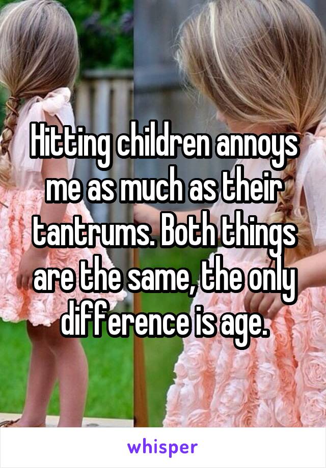 Hitting children annoys me as much as their tantrums. Both things are the same, the only difference is age.