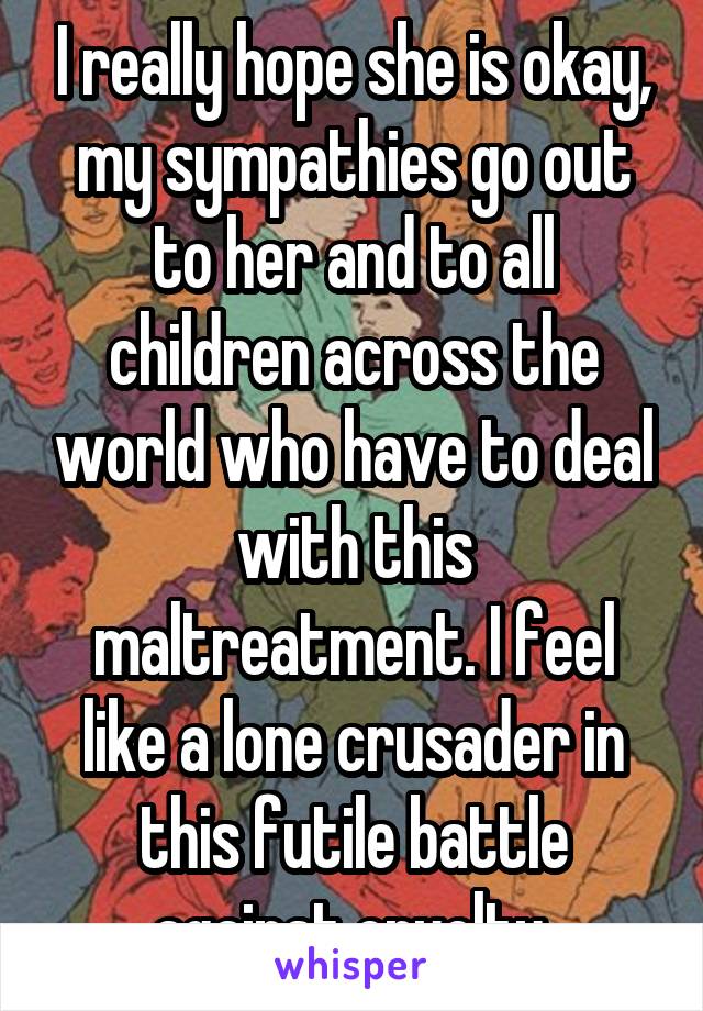 I really hope she is okay, my sympathies go out to her and to all children across the world who have to deal with this maltreatment. I feel like a lone crusader in this futile battle against cruelty.