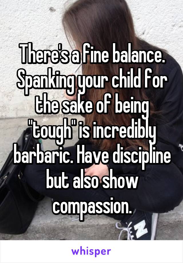 There's a fine balance. Spanking your child for the sake of being "tough" is incredibly barbaric. Have discipline but also show compassion.