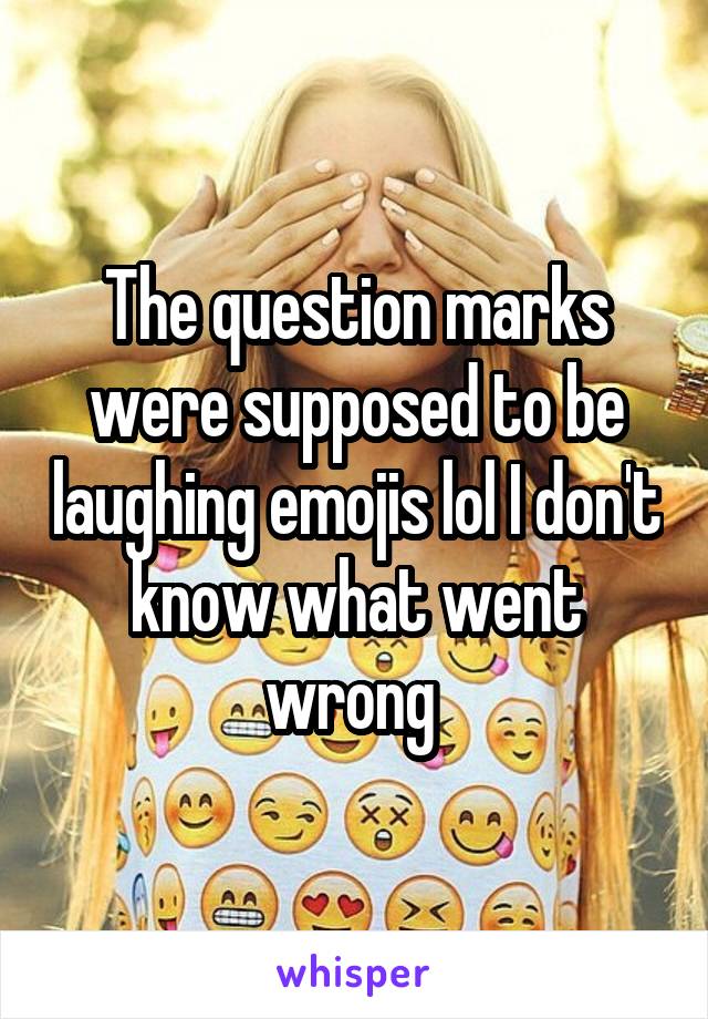 The question marks were supposed to be laughing emojis lol I don't know what went wrong 