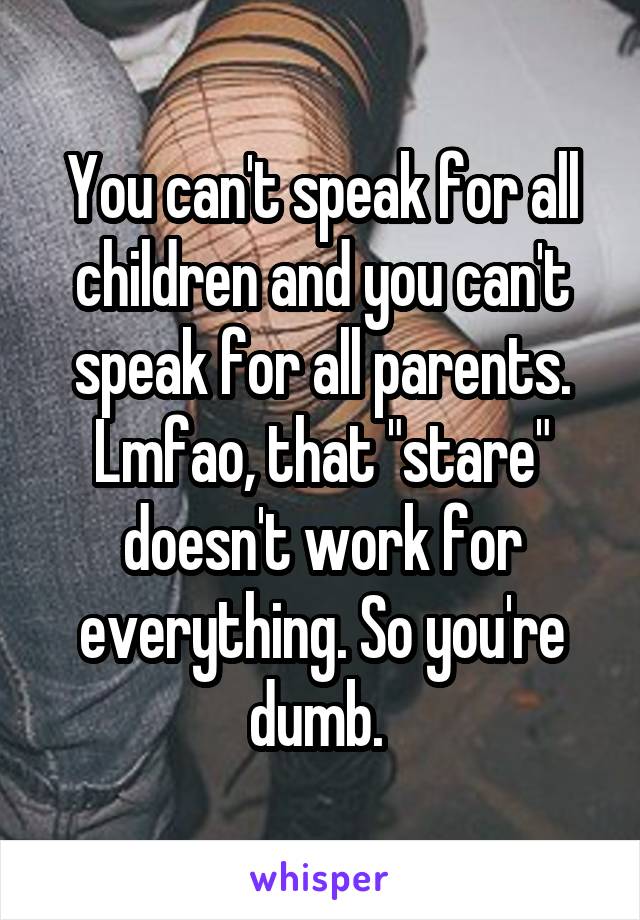 You can't speak for all children and you can't speak for all parents.
Lmfao, that "stare" doesn't work for everything. So you're dumb. 