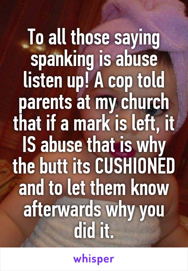 To all those saying spanking is abuse listen up! A cop told parents at my church that if a mark is left, it IS abuse that is why the butt its CUSHIONED and to let them know afterwards why you did it.