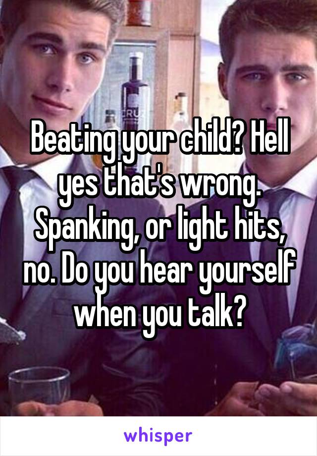 Beating your child? Hell yes that's wrong. Spanking, or light hits, no. Do you hear yourself when you talk?