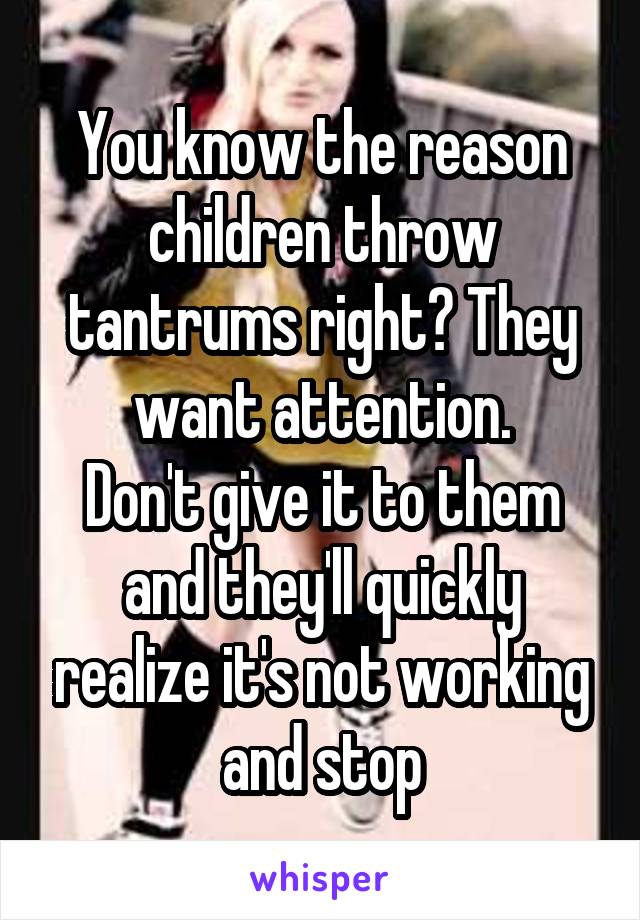 You know the reason children throw tantrums right? They want attention.
Don't give it to them and they'll quickly realize it's not working and stop