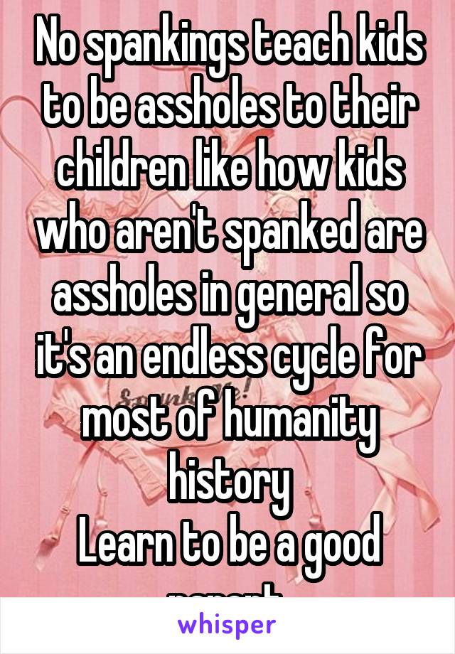 No spankings teach kids to be assholes to their children like how kids who aren't spanked are assholes in general so it's an endless cycle for most of humanity history
Learn to be a good parent.