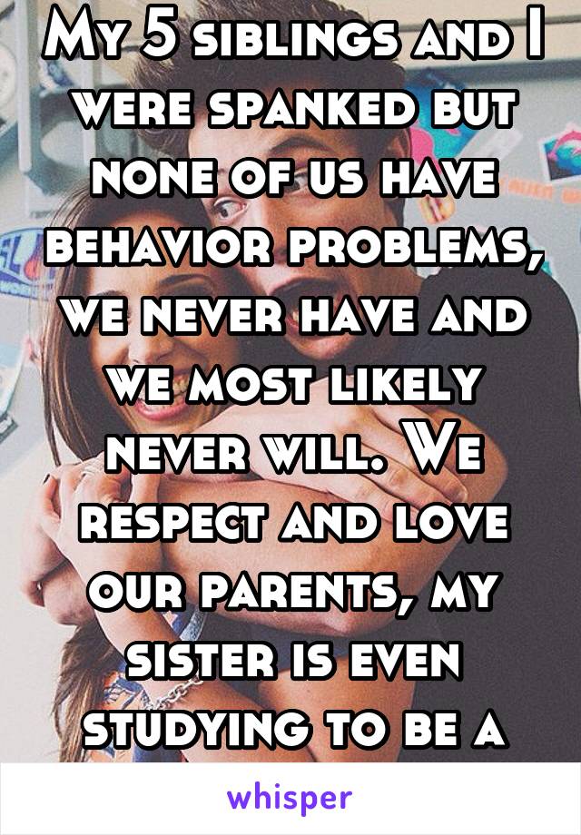 My 5 siblings and I were spanked but none of us have behavior problems, we never have and we most likely never will. We respect and love our parents, my sister is even studying to be a therapist.