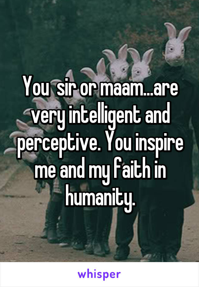 You  sir or maam...are very intelligent and perceptive. You inspire me and my faith in humanity.