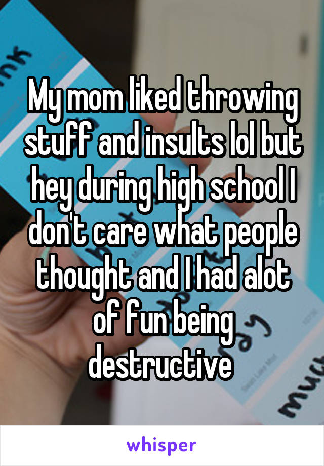 My mom liked throwing stuff and insults lol but hey during high school I don't care what people thought and I had alot of fun being destructive 