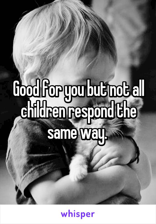 Good for you but not all children respond the same way. 