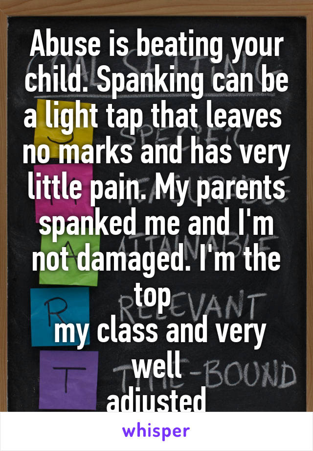 Abuse is beating your child. Spanking can be a light tap that leaves  no marks and has very little pain. My parents spanked me and I'm not damaged. I'm the top 
 my class and very well
 adjusted 