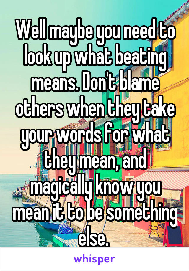 Well maybe you need to look up what beating means. Don't blame others when they take your words for what they mean, and magically know you mean it to be something else. 