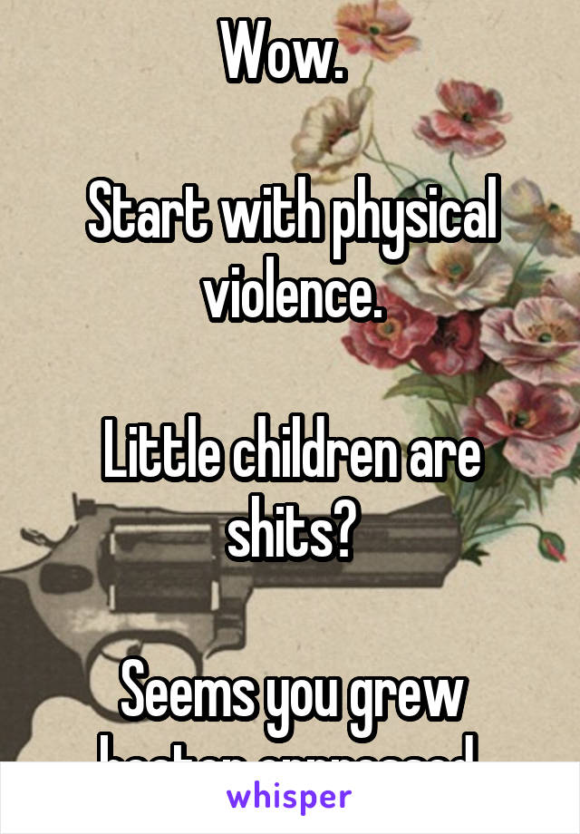 Wow.  

Start with physical violence.

Little children are shits?

Seems you grew beaten oppressed 