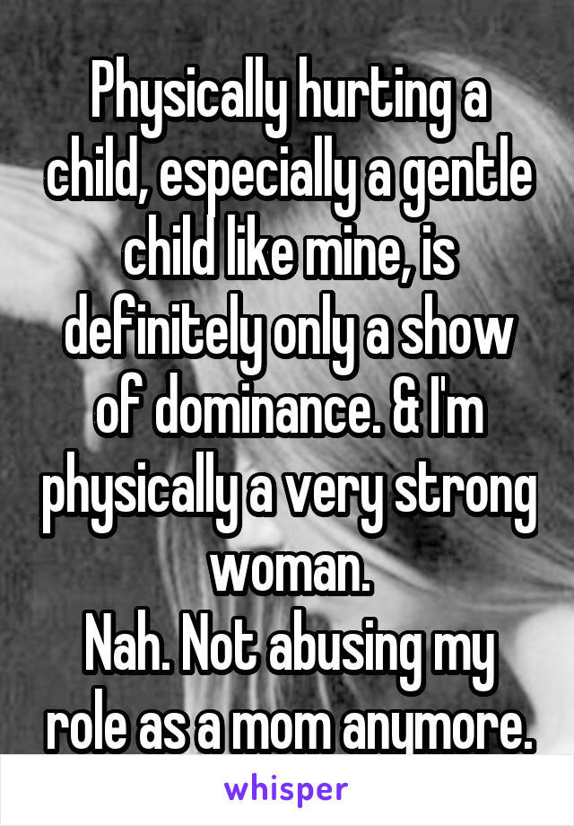 Physically hurting a child, especially a gentle child like mine, is definitely only a show of dominance. & I'm physically a very strong woman.
Nah. Not abusing my role as a mom anymore.