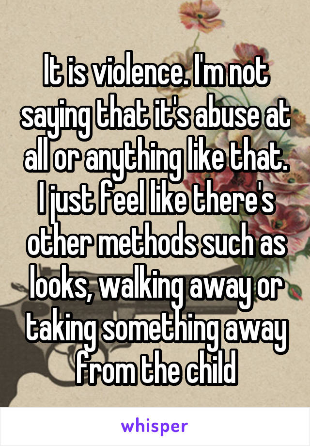 It is violence. I'm not saying that it's abuse at all or anything like that. I just feel like there's other methods such as looks, walking away or taking something away from the child