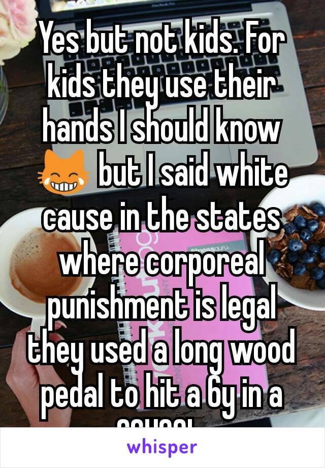 Yes but not kids. For kids they use their hands I should know 😹 but I said white cause in the states where corporeal punishment is legal they used a long wood pedal to hit a 6y in a SCHOOL 