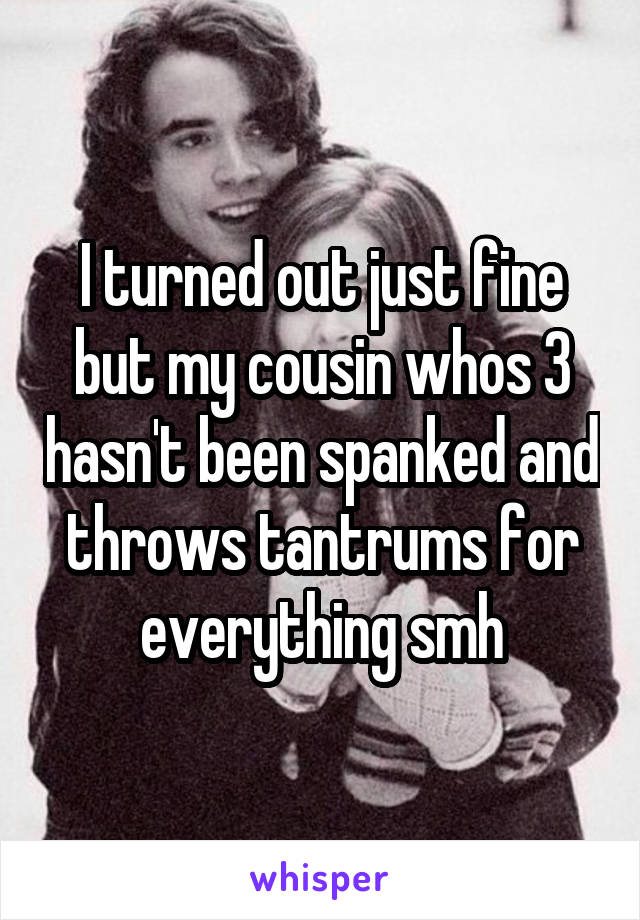 I turned out just fine but my cousin whos 3 hasn't been spanked and throws tantrums for everything smh