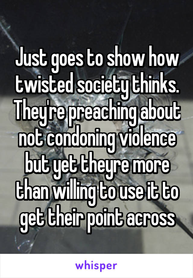 Just goes to show how twisted society thinks. They're preaching about not condoning violence but yet theyre more than willing to use it to get their point across