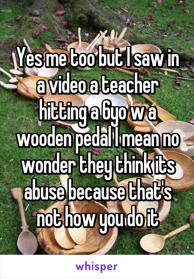 Yes me too but I saw in a video a teacher hitting a 6yo w a wooden pedal I mean no wonder they think its abuse because that's not how you do it