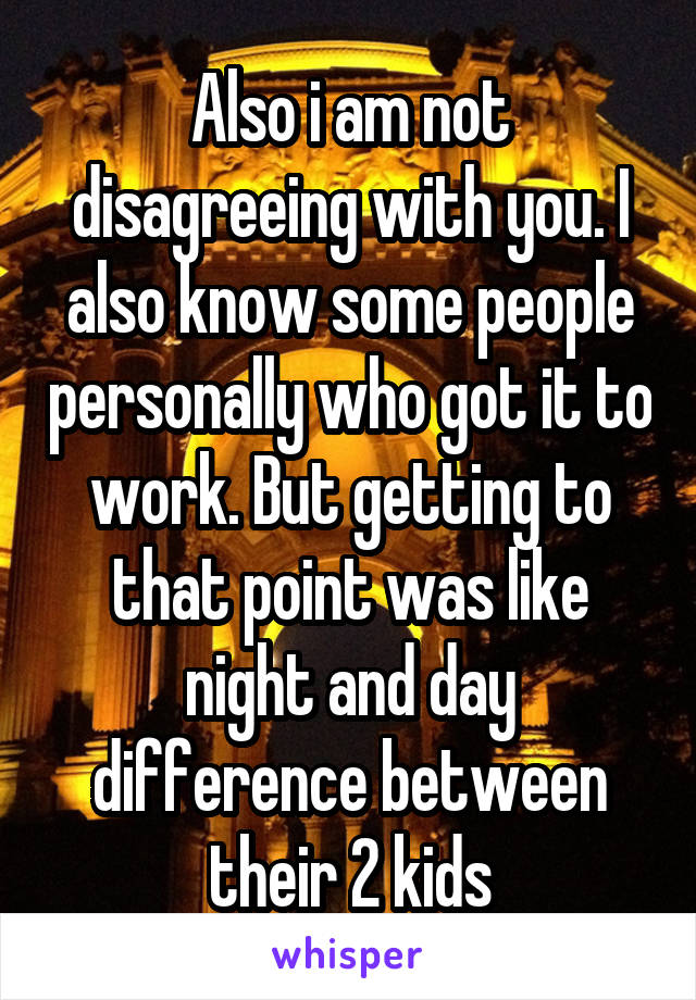 Also i am not disagreeing with you. I also know some people personally who got it to work. But getting to that point was like night and day difference between their 2 kids