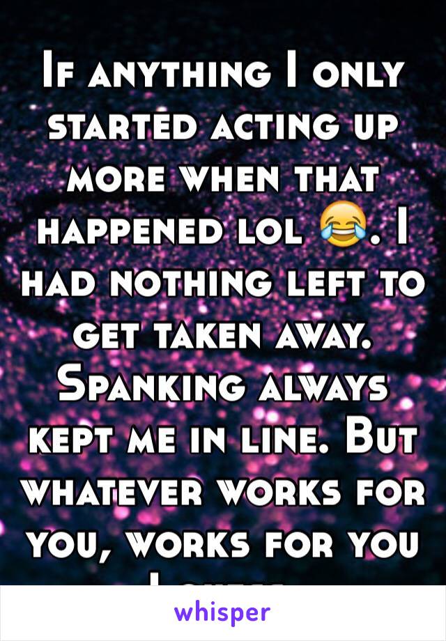 If anything I only started acting up more when that happened lol 😂. I had nothing left to get taken away. Spanking always kept me in line. But whatever works for you, works for you I guess. 