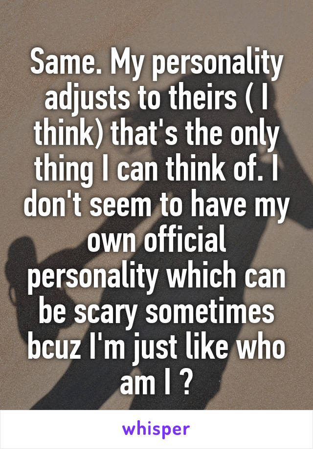 Same. My personality adjusts to theirs ( I think) that's the only thing I can think of. I don't seem to have my own official personality which can be scary sometimes bcuz I'm just like who am I ?