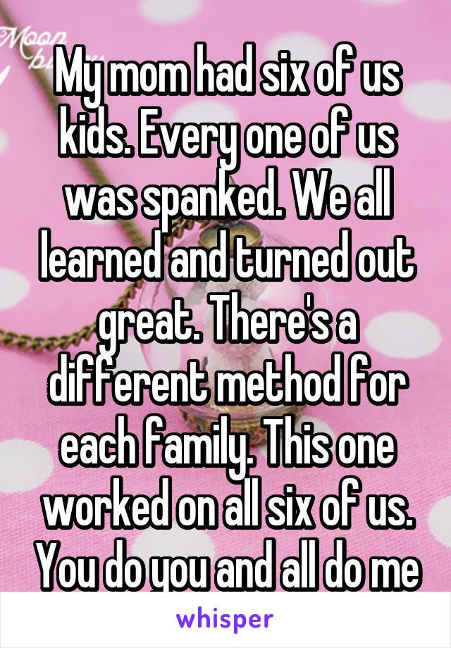 My mom had six of us kids. Every one of us was spanked. We all learned and turned out great. There's a different method for each family. This one worked on all six of us. You do you and all do me