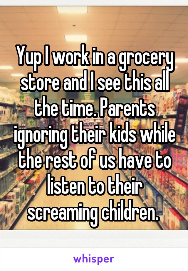 Yup I work in a grocery store and I see this all the time. Parents ignoring their kids while the rest of us have to listen to their screaming children. 