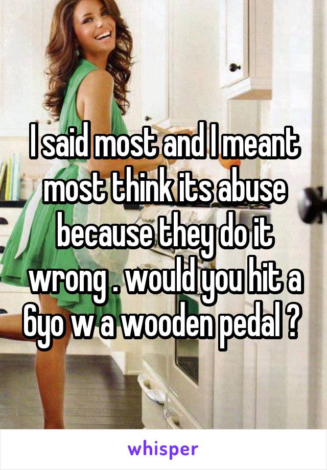 I said most and I meant most think its abuse because they do it wrong . would you hit a 6yo w a wooden pedal ? 