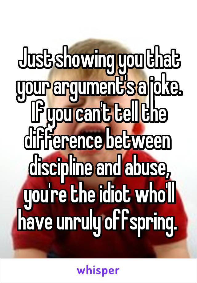 Just showing you that your argument's a joke. If you can't tell the difference between 
discipline and abuse, you're the idiot who'll have unruly offspring. 