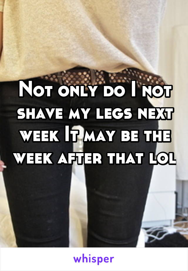 Not only do I not shave my legs next week It may be the week after that lol 